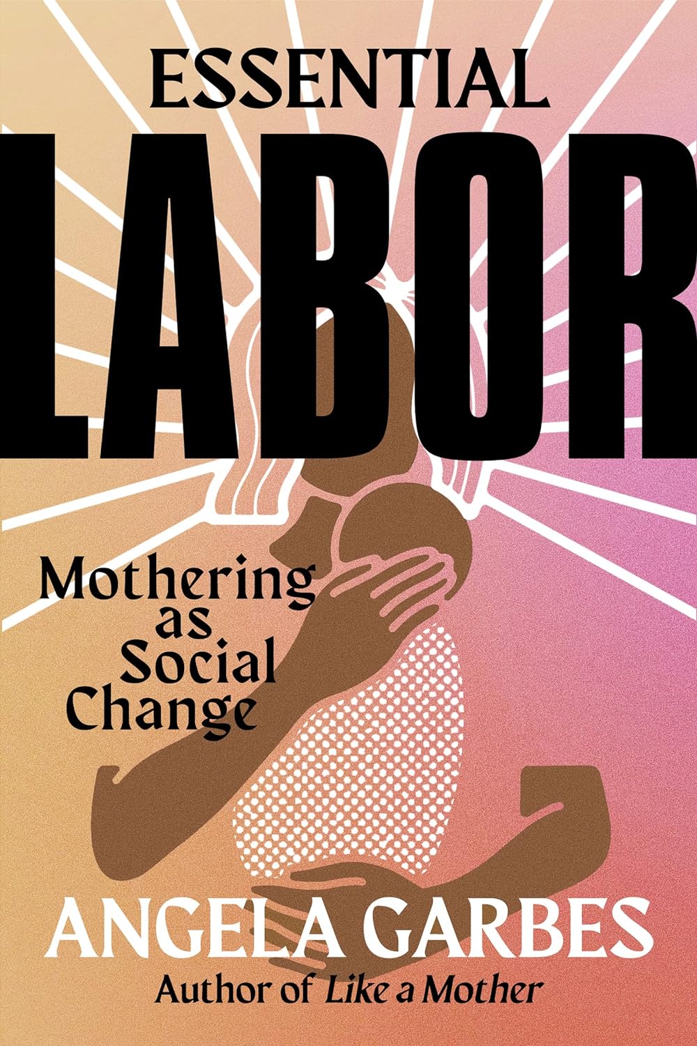 Essential Labor Mothering as Social Change by Angela Garbes