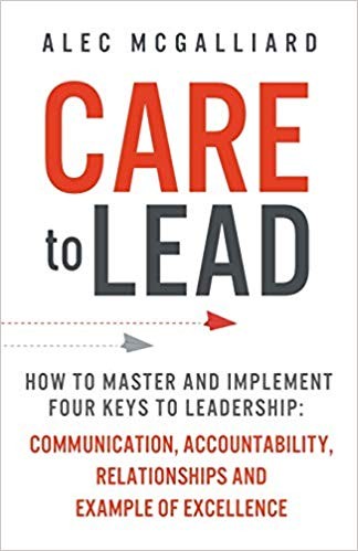 CARE To Lead: How to Master and Implement Four Keys to Leadership: Communication, Accountability, Relationships and Example of Excellence by Alec McGalliard